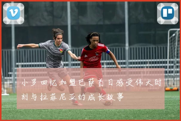 小罗回忆加盟巴萨首日感受伟大时刻与拉菲尼亚的成长故事