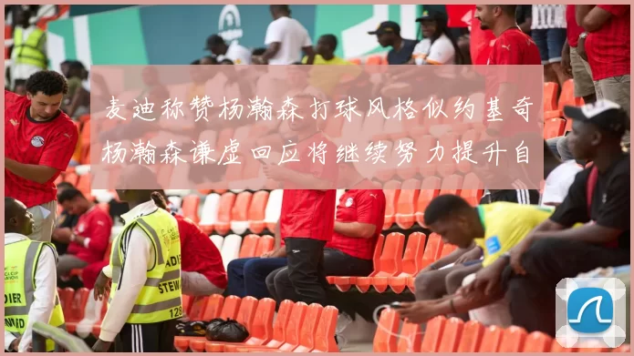 麦迪称赞杨瀚森打球风格似约基奇杨瀚森谦虚回应将继续努力提升自己