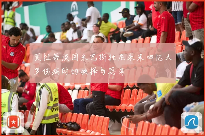 莫拉蒂谈国米巴斯托尼未来回忆大罗伤病时的抉择与思考