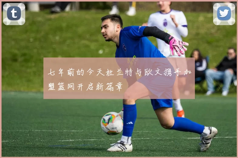 七年前的今天杜兰特与欧文携手加盟篮网开启新篇章