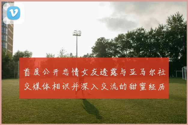 首度公开恋情女友透露与亚马尔社交媒体相识并深入交流的甜蜜经历