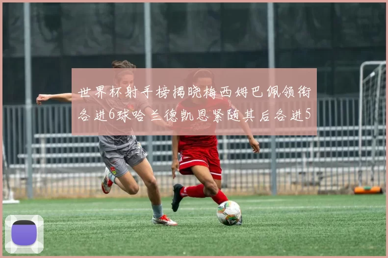世界杯射手榜揭晓梅西姆巴佩领衔各进6球哈兰德凯恩紧随其后各进5球