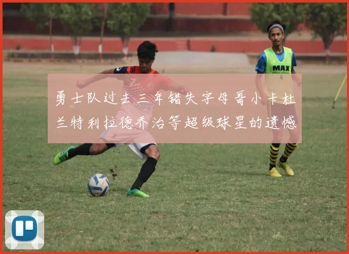 勇士队过去三年错失字母哥小卡杜兰特利拉德乔治等超级球星的遗憾回顾