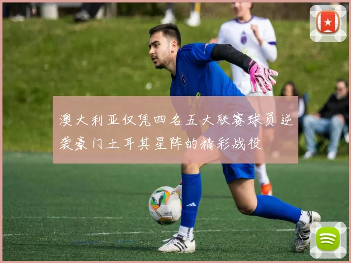 澳大利亚仅凭四名五大联赛球员逆袭豪门土耳其星阵的精彩战役