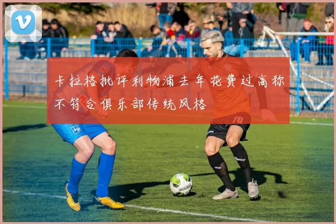 卡拉格批评利物浦去年花费过高称不符合俱乐部传统风格