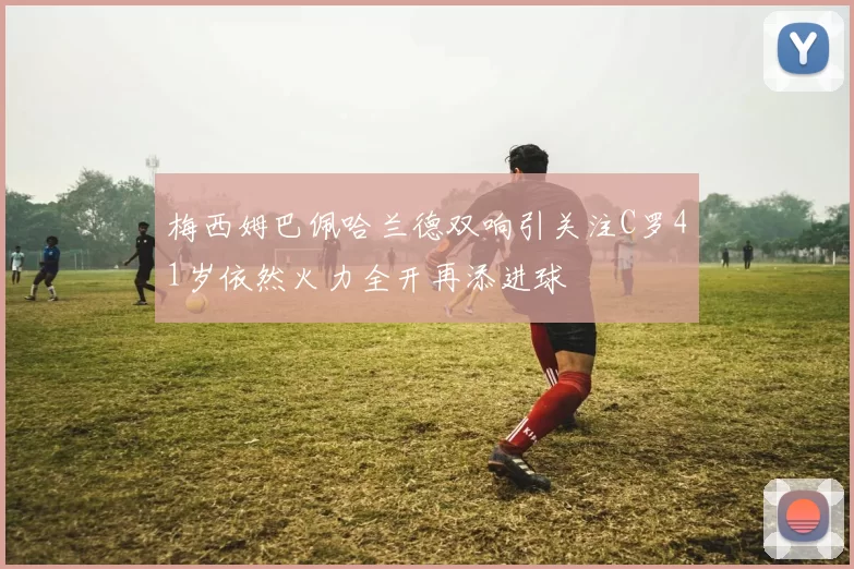 梅西姆巴佩哈兰德双响引关注C罗41岁依然火力全开再添进球