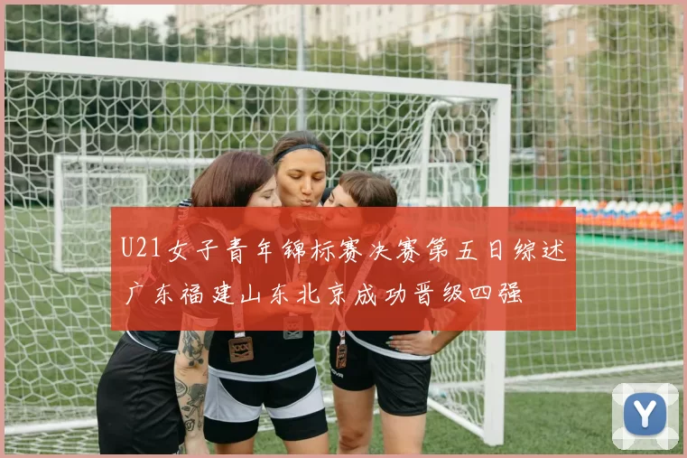 U21女子青年锦标赛决赛第五日综述广东福建山东北京成功晋级四强