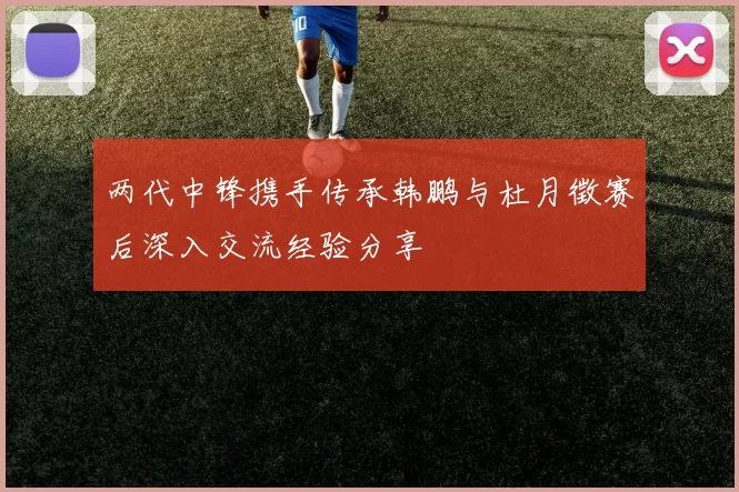 两代中锋携手传承韩鹏与杜月徵赛后深入交流经验分享