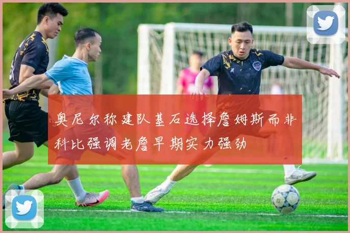 奥尼尔称建队基石选择詹姆斯而非科比强调老詹早期实力强劲