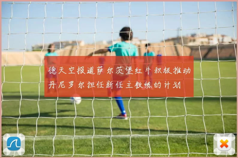 德天空报道萨尔茨堡红牛积极推动丹尼罗尔担任新任主教练的计划