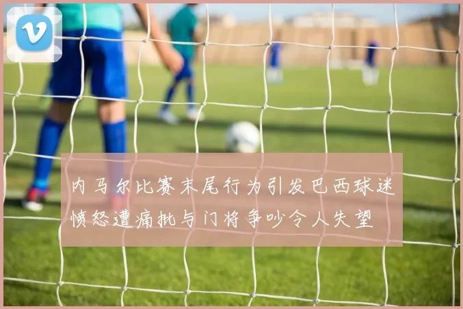 内马尔比赛末尾行为引发巴西球迷愤怒遭痛批与门将争吵令人失望