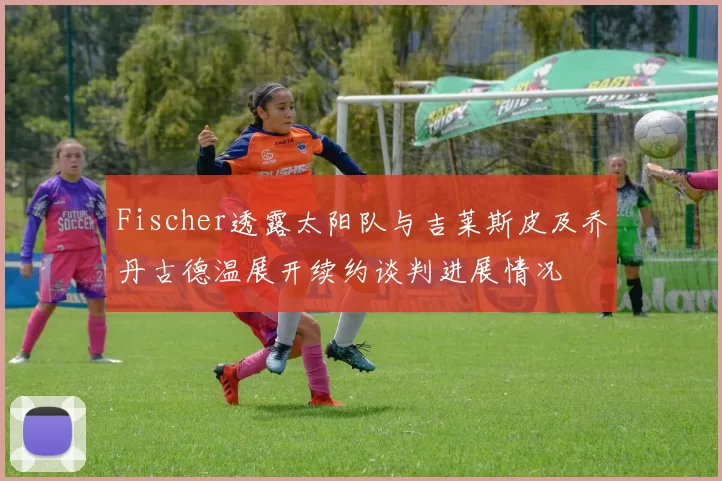Fischer透露太阳队与吉莱斯皮及乔丹古德温展开续约谈判进展情况