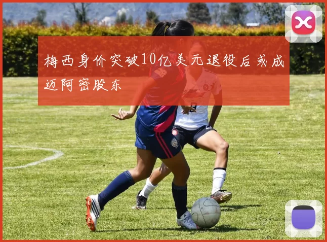 梅西身价突破10亿美元退役后或成迈阿密股东