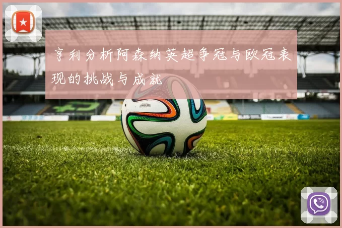 亨利分析阿森纳英超争冠与欧冠表现的挑战与成就