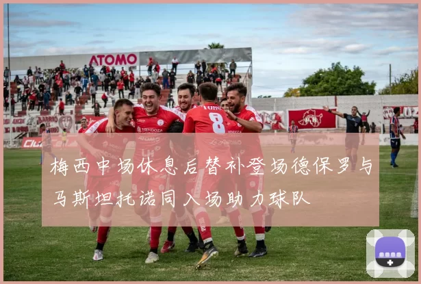 梅西中场休息后替补登场德保罗与马斯坦托诺同入场助力球队