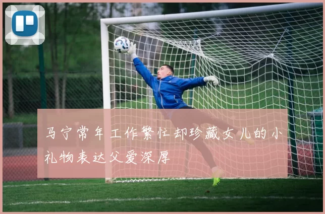 马宁常年工作繁忙却珍藏女儿的小礼物表达父爱深厚