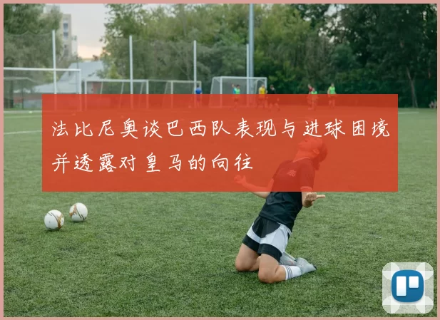 法比尼奥谈巴西队表现与进球困境并透露对皇马的向往
