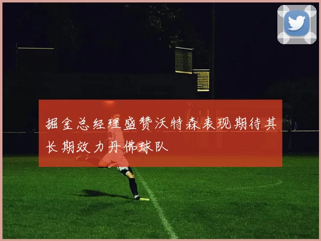 掘金总经理盛赞沃特森表现期待其长期效力丹佛球队