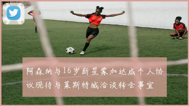 阿森纳与16岁新星蒙加达成个人协议现待与莱斯特城洽谈转会事宜